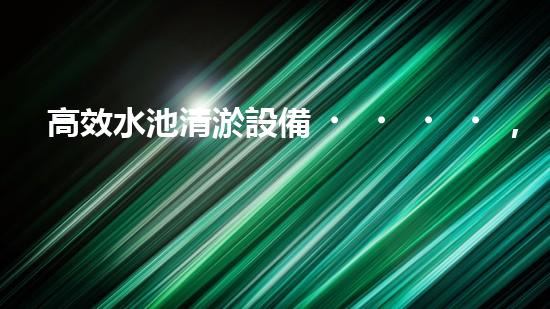 高效水池清淤設備，環(huán)保清潔新選擇！